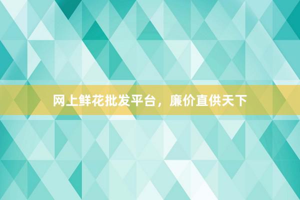 网上鲜花批发平台，廉价直供天下