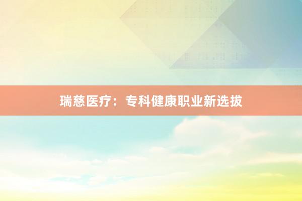 瑞慈医疗：专科健康职业新选拔