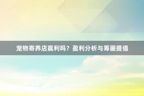 宠物寄养店赢利吗？盈利分析与筹画提倡